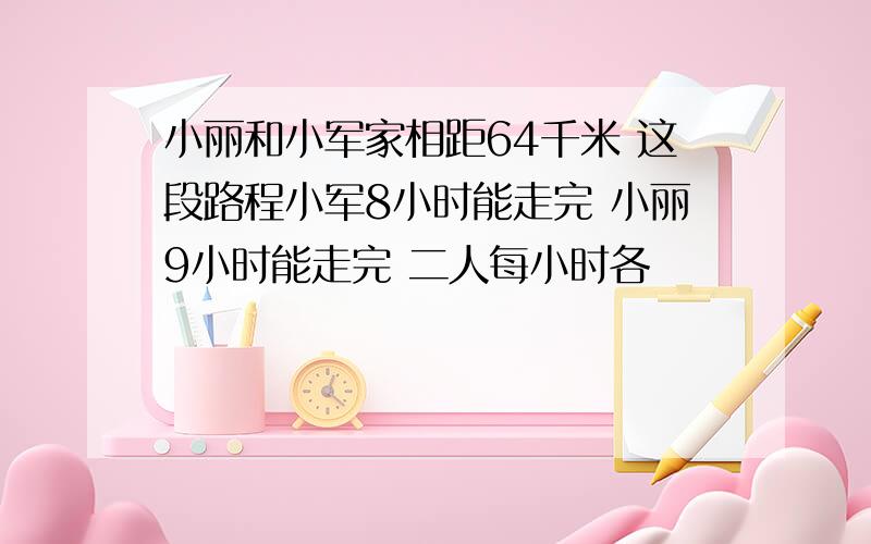 小丽和小军家相距64千米 这段路程小军8小时能走完 小丽9小时能走完 二人每小时各