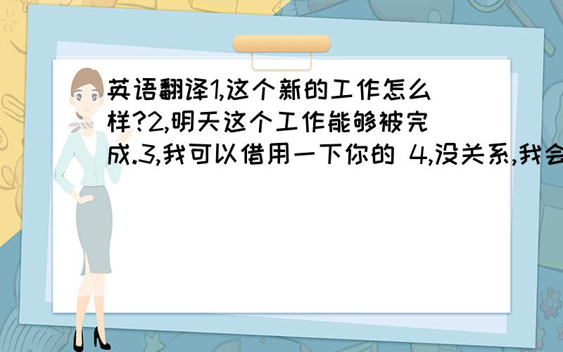 英语翻译1,这个新的工作怎么样?2,明天这个工作能够被完成.3,我可以借用一下你的 4,没关系,我会负责的.5,难怪他不