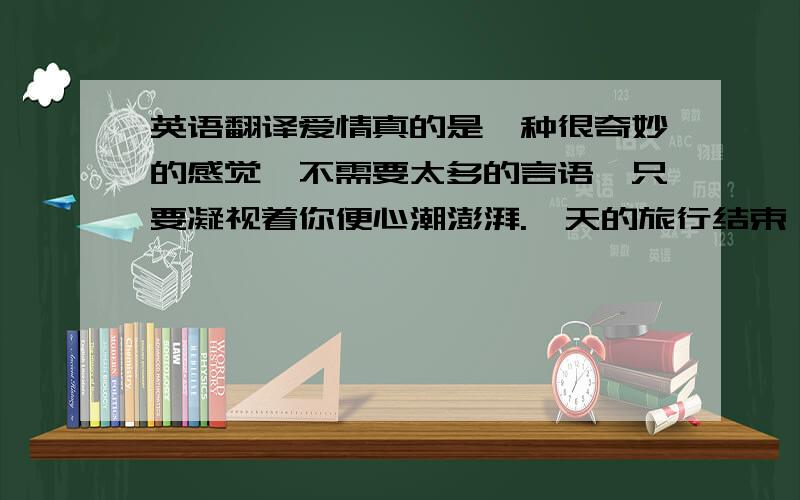 英语翻译爱情真的是一种很奇妙的感觉,不需要太多的言语,只要凝视着你便心潮澎湃.一天的旅行结束,回到家已经很晚了,一个人躺