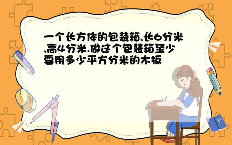 一个长方体的包装箱,长6分米,高4分米.做这个包装箱至少要用多少平方分米的木板