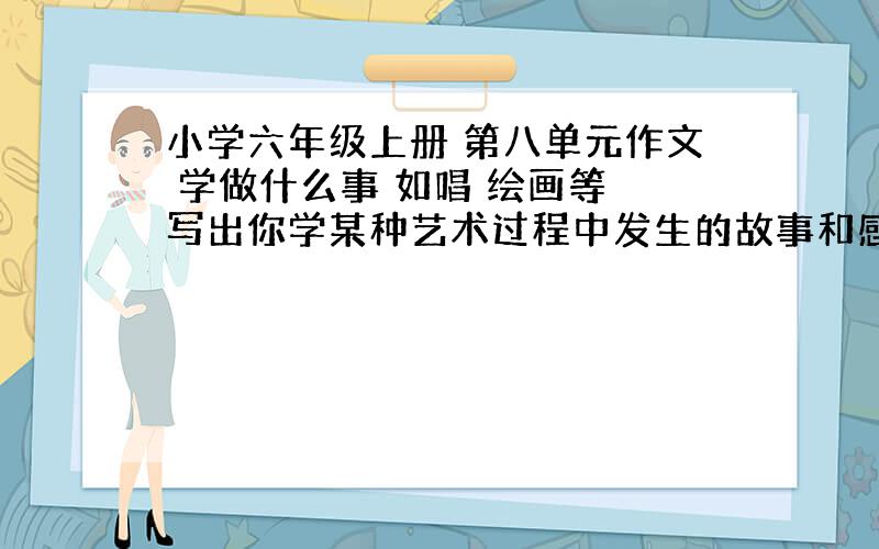 小学六年级上册 第八单元作文 学做什么事 如唱 绘画等 写出你学某种艺术过程中发生的故事和感受400字