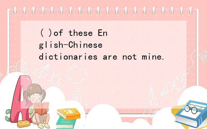 ( )of these English-Chinese dictionaries are not mine.