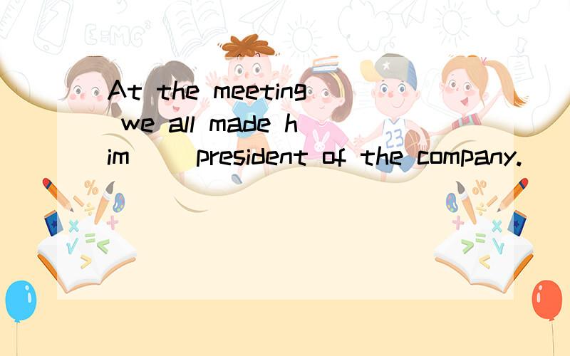 At the meeting we all made him __president of the company.