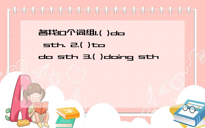 各找10个词组1.( )do sth. 2.( )to do sth 3.( )doing sth