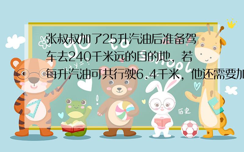 张叔叔加了25升汽油后准备驾车去240千米远的目的地，若每升汽油可共行驶6.4千米，他还需要加多少升汽油才能驶到目的地？