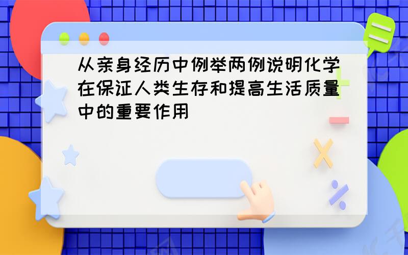 从亲身经历中例举两例说明化学在保证人类生存和提高生活质量中的重要作用