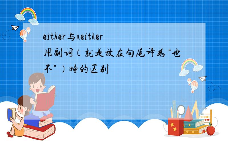 either与neither用副词（就是放在句尾译为“也不”）时的区别