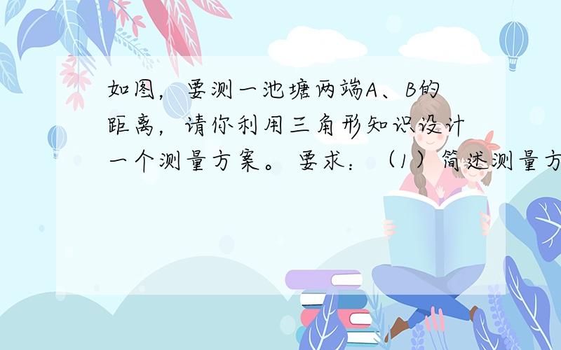 如图，要测一池塘两端A、B的距离，请你利用三角形知识设计一个测量方案。 要求：（1）简述测量方法；