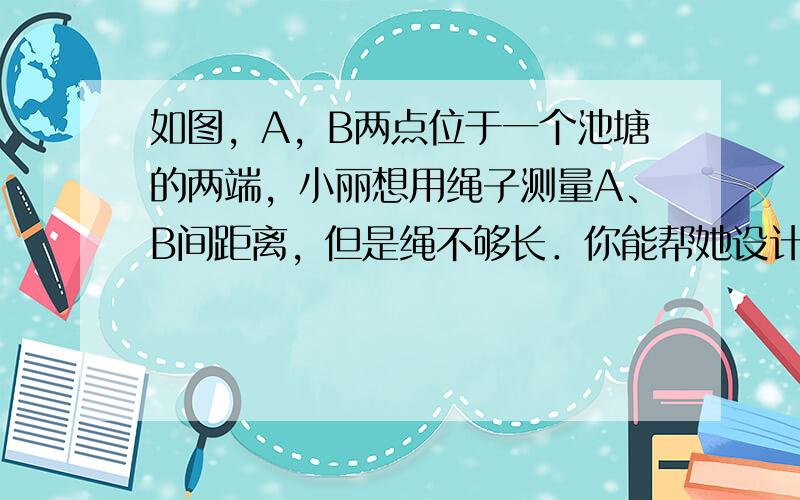 如图，A，B两点位于一个池塘的两端，小丽想用绳子测量A、B间距离，但是绳不够长．你能帮她设计测量方案吗？如不能，说明困难