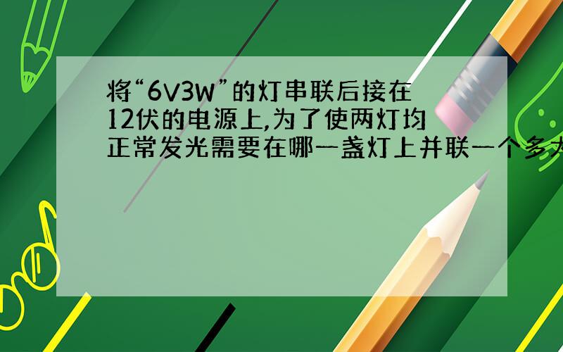 将“6V3W”的灯串联后接在12伏的电源上,为了使两灯均正常发光需要在哪一盏灯上并联一个多大的电阻