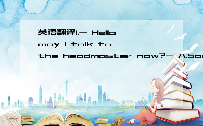 英语翻译1.- Hello,may l talk to the headmaster now?- A.Sorry,he