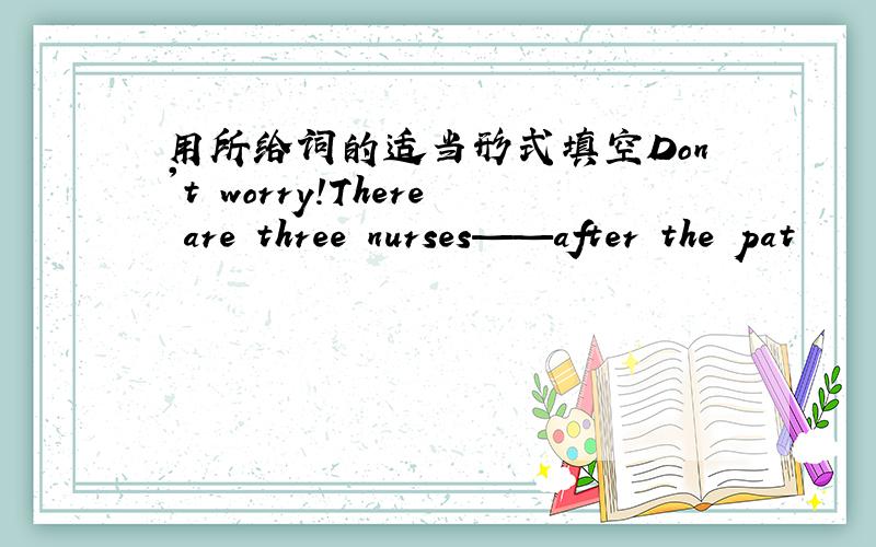 用所给词的适当形式填空Don't worry!There are three nurses——after the pat