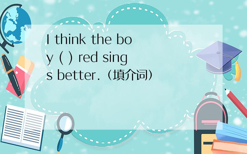 I think the boy ( ) red sings better.（填介词）