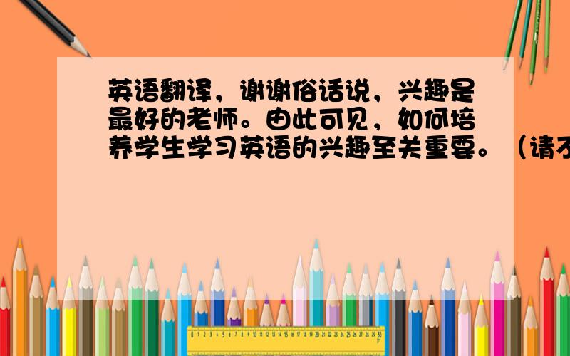 英语翻译，谢谢俗话说，兴趣是最好的老师。由此可见，如何培养学生学习英语的兴趣至关重要。（请不要用机器翻译，谢谢）