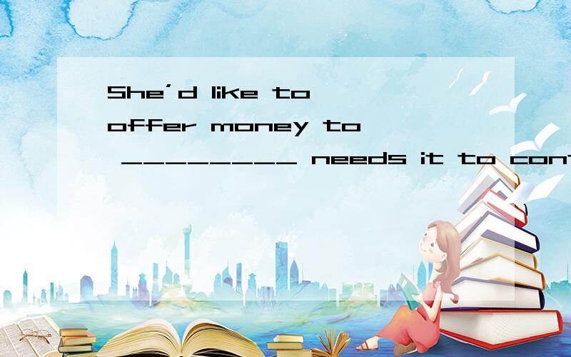 She’d like to offer money to ________ needs it to continue h