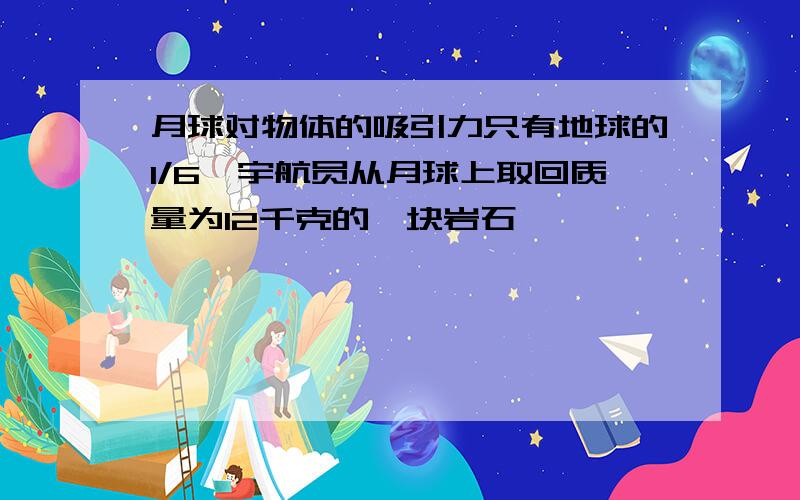 月球对物体的吸引力只有地球的1/6,宇航员从月球上取回质量为12千克的一块岩石