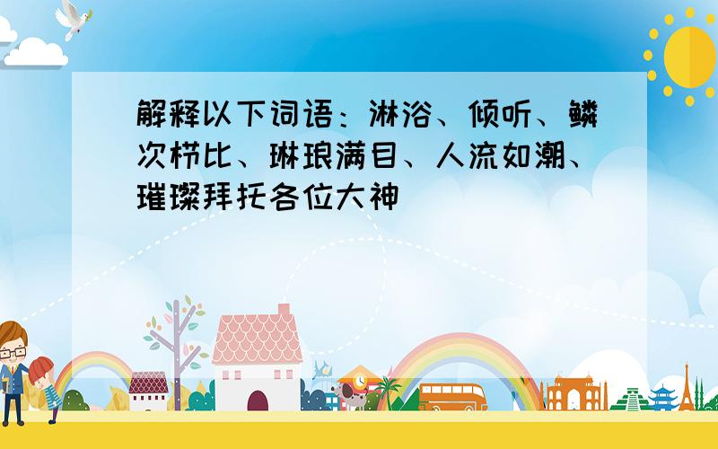 解释以下词语：淋浴、倾听、鳞次栉比、琳琅满目、人流如潮、璀璨拜托各位大神