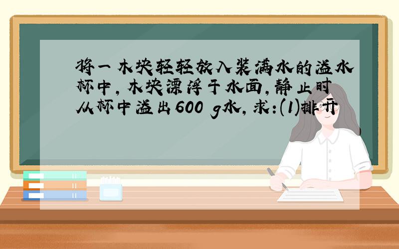 将一木块轻轻放入装满水的溢水杯中,木块漂浮于水面,静止时从杯中溢出600 g水,求:(1)排开