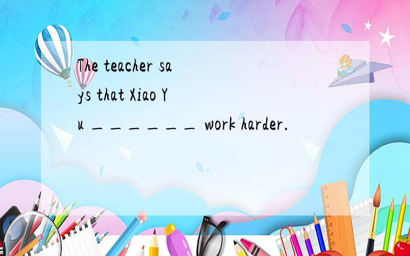 The teacher says that Xiao Yu ______ work harder.