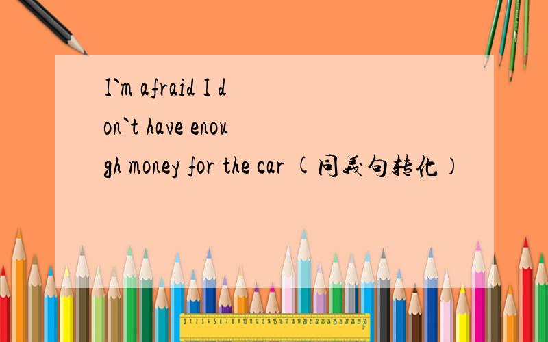 I`m afraid I don`t have enough money for the car (同义句转化）