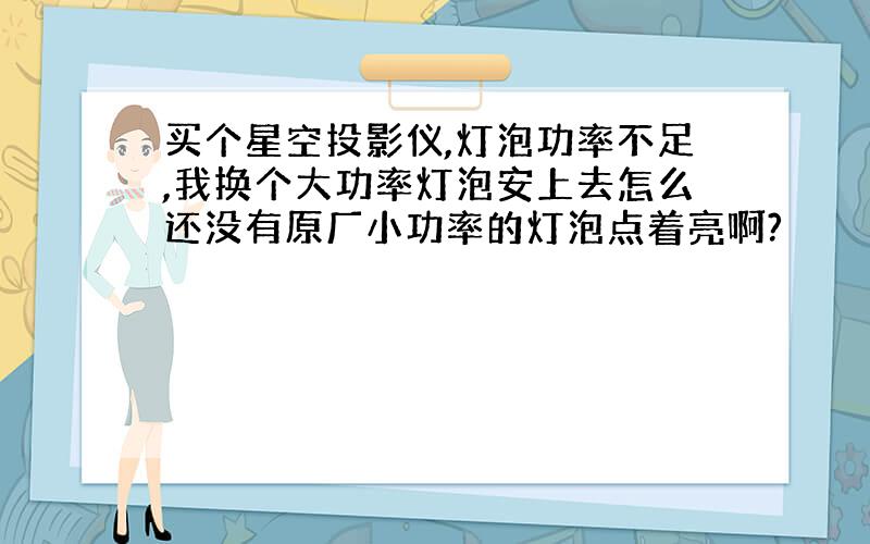 买个星空投影仪,灯泡功率不足,我换个大功率灯泡安上去怎么还没有原厂小功率的灯泡点着亮啊?