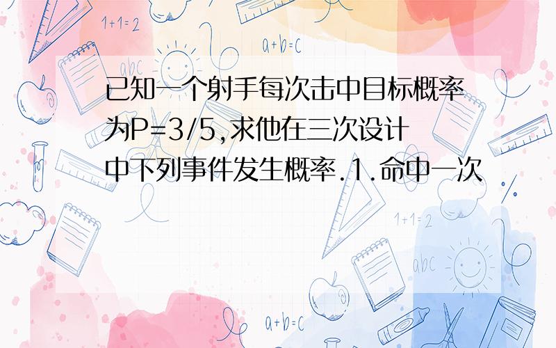 已知一个射手每次击中目标概率为P=3/5,求他在三次设计中下列事件发生概率.1.命中一次