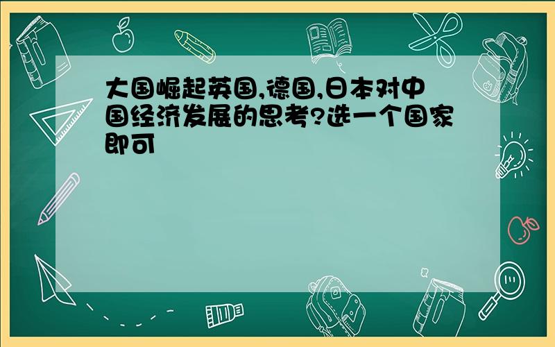 大国崛起英国,德国,日本对中国经济发展的思考?选一个国家即可