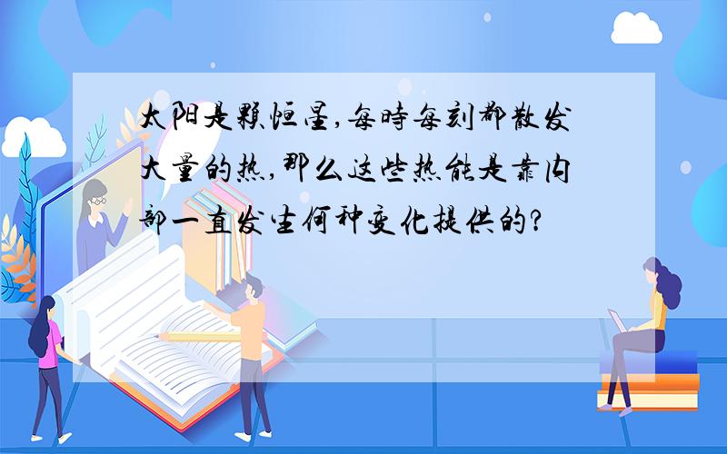 太阳是颗恒星,每时每刻都散发大量的热,那么这些热能是靠内部一直发生何种变化提供的?