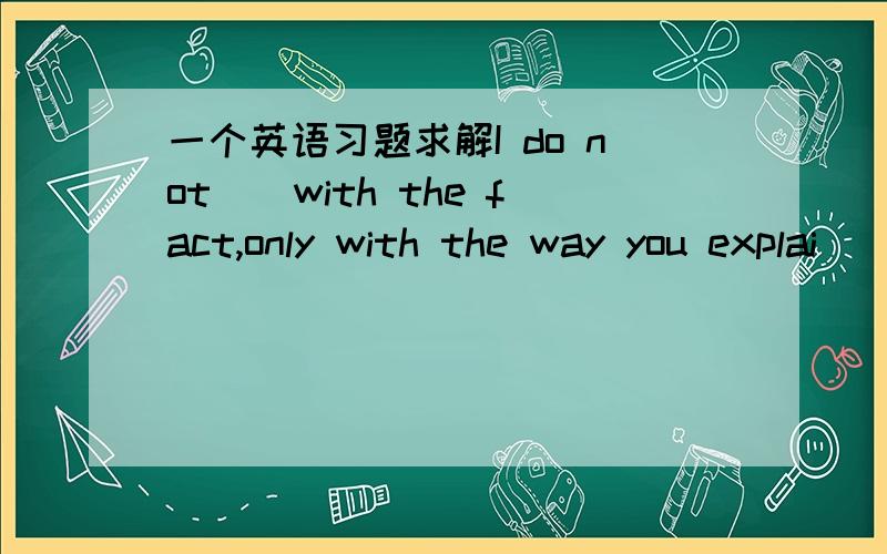 一个英语习题求解I do not__with the fact,only with the way you explai