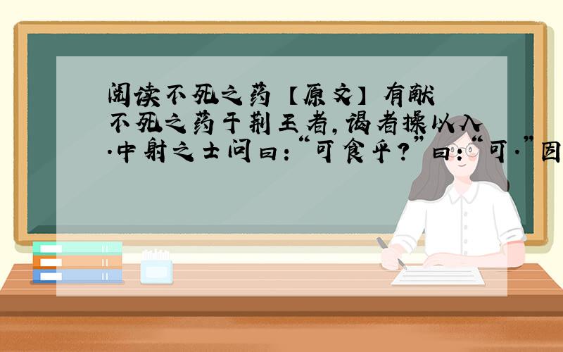 阅读不死之药 【原文】 有献不死之药于荆王者,谒者操以入.中射之士问曰：“可食乎?”曰：“可.”因夺而食之.王怒,使人杀