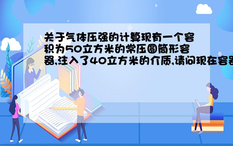 关于气体压强的计算现有一个容积为50立方米的常压圆筒形容器,注入了40立方米的介质,请问现在容器内的压力是多少?是体积比