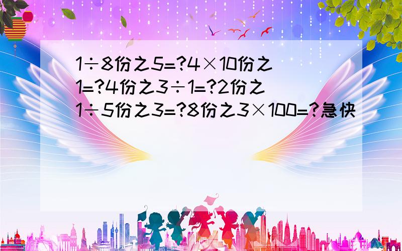 1÷8份之5=?4×10份之1=?4份之3÷1=?2份之1÷5份之3=?8份之3×100=?急快