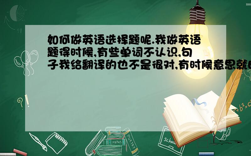 如何做英语选择题呢.我做英语题得时候,有些单词不认识,句子我给翻译的也不是很对,有时候意思就曲解了.这个要怎么办.希望有