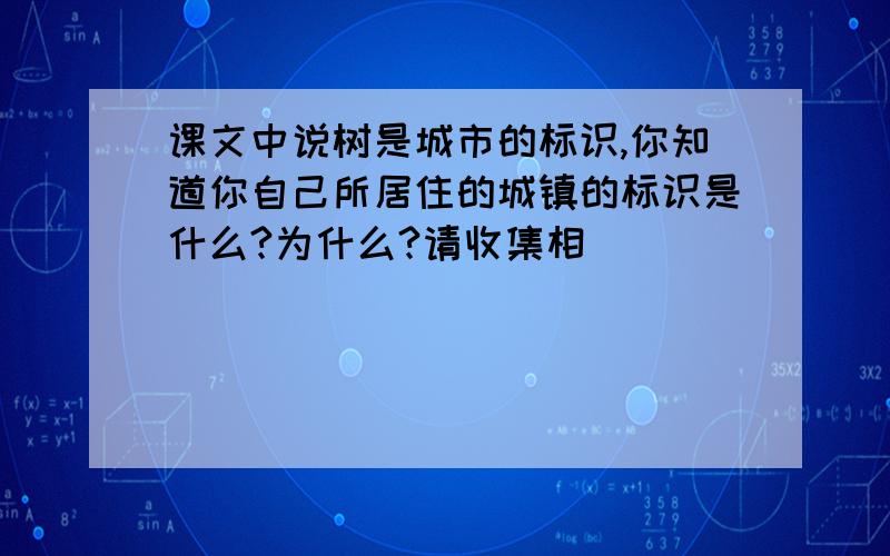 课文中说树是城市的标识,你知道你自己所居住的城镇的标识是什么?为什么?请收集相