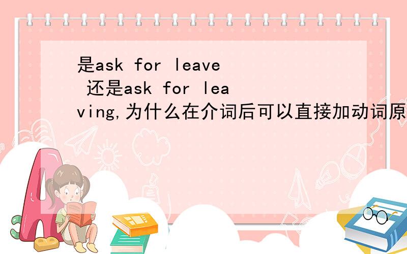 是ask for leave 还是ask for leaving,为什么在介词后可以直接加动词原形,还是此出不是动词?