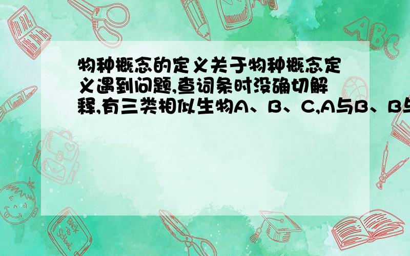 物种概念的定义关于物种概念定义遇到问题,查词条时没确切解释,有三类相似生物A、B、C,A与B、B与C间能产生可育后代,但