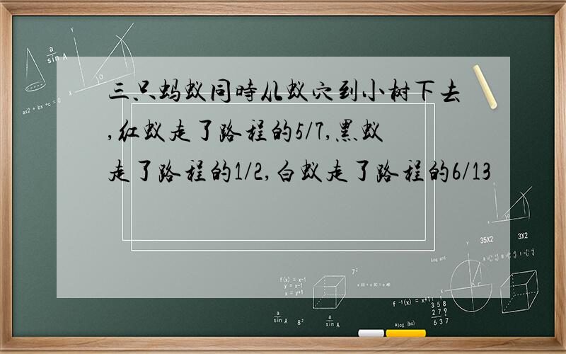 三只蚂蚁同时从蚁穴到小树下去,红蚁走了路程的5/7,黑蚁走了路程的1/2,白蚁走了路程的6/13