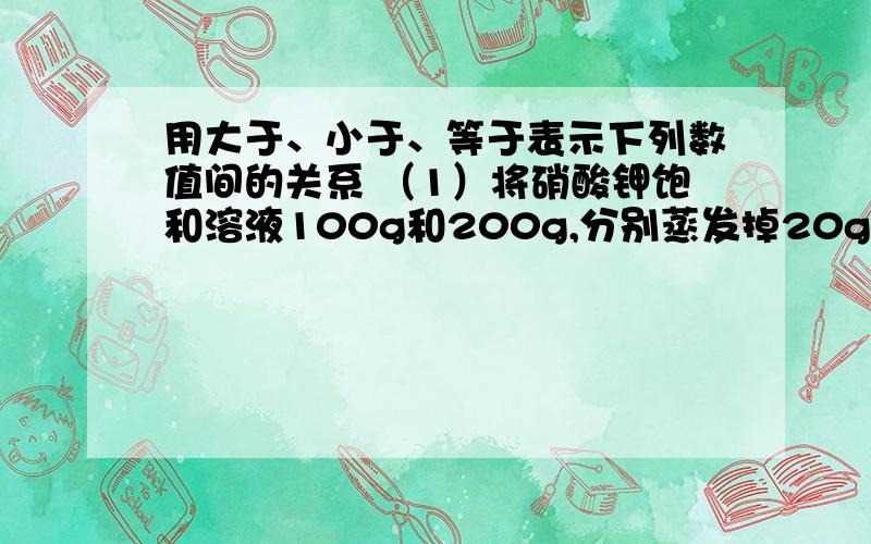 用大于、小于、等于表示下列数值间的关系 （1）将硝酸钾饱和溶液100g和200g,分别蒸发掉20g水后,再冷却到