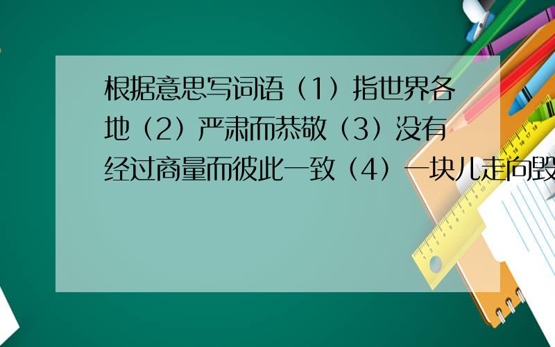 根据意思写词语（1）指世界各地（2）严肃而恭敬（3）没有经过商量而彼此一致（4）一块儿走向毁灭