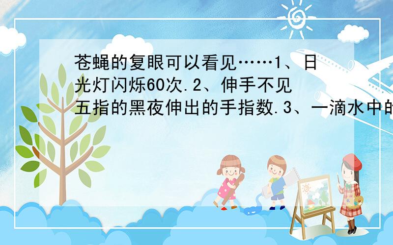 苍蝇的复眼可以看见……1、日光灯闪烁60次.2、伸手不见五指的黑夜伸出的手指数.3、一滴水中的细菌.