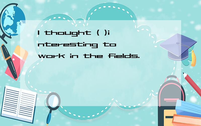 I thought ( )interesting to work in the fields.,