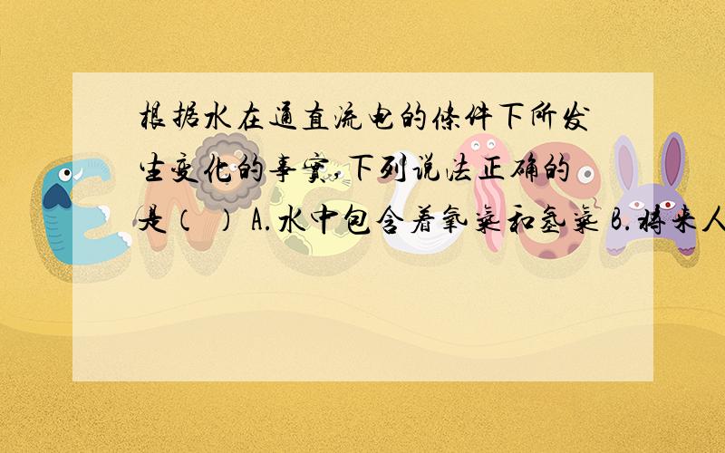 根据水在通直流电的条件下所发生变化的事实,下列说法正确的是（ ） A.水中包含着氧气和氢气 B.将来人们可