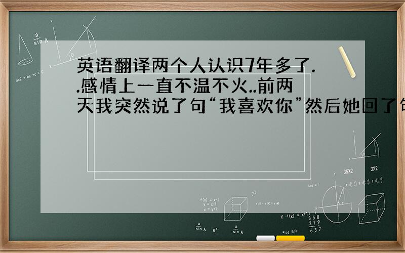 英语翻译两个人认识7年多了..感情上一直不温不火..前两天我突然说了句“我喜欢你”然后她回了句英文“the same a