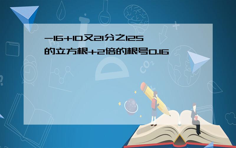 -16+10又21分之125的立方根+2倍的根号0.16