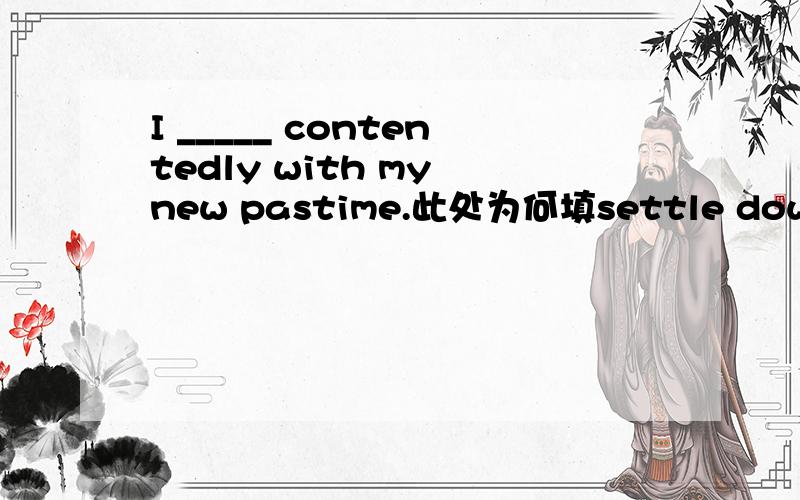 I _____ contentedly with my new pastime.此处为何填settle down