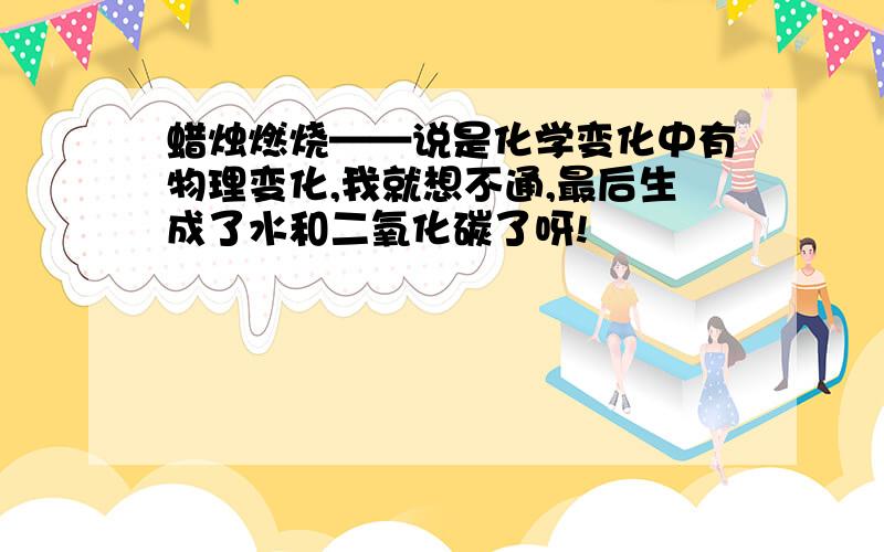 蜡烛燃烧——说是化学变化中有物理变化,我就想不通,最后生成了水和二氧化碳了呀!