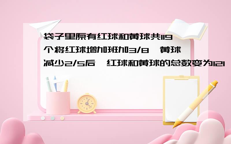 袋子里原有红球和黄球共119个将红球增加班加3/8,黄球减少2/5后,红球和黄球的总数变为121,原来袋子里有几个