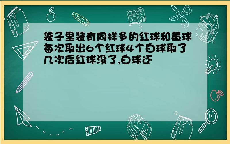 袋子里装有同样多的红球和黄球每次取出6个红球4个白球取了几次后红球没了,白球还