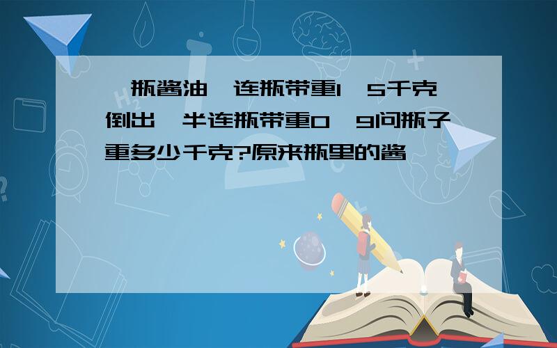 一瓶酱油,连瓶带重1,5千克倒出一半连瓶带重0,9问瓶子重多少千克?原来瓶里的酱