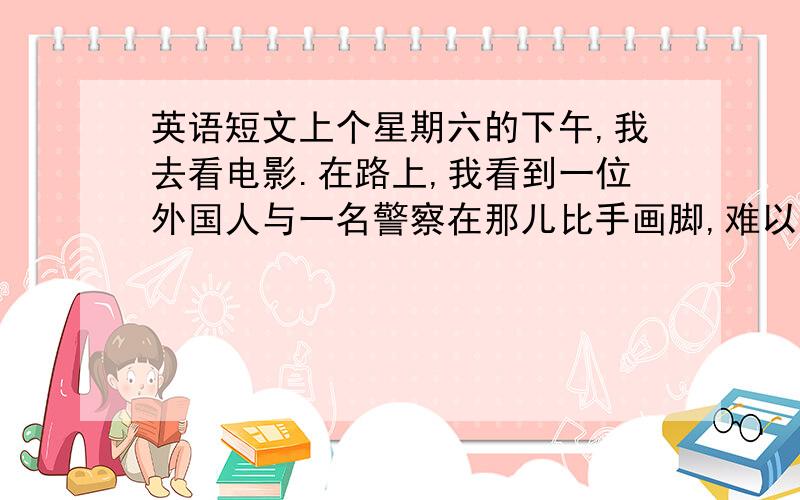 英语短文上个星期六的下午,我去看电影.在路上,我看到一位外国人与一名警察在那儿比手画脚,难以沟通,于是我走上前去…………